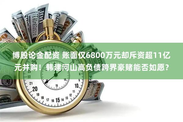 博股论金配资 账面仅6800万元却斥资超11亿元并购！韩建河山高负债跨界豪赌能否如愿？
