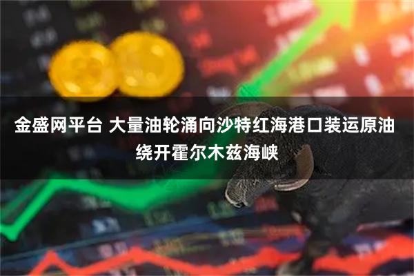 金盛网平台 大量油轮涌向沙特红海港口装运原油 绕开霍尔木兹海峡