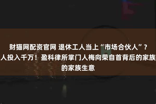 财猫网配资官网 退休工人当上“市场合伙人”?有老人投入千万!盈科律所掌门人梅向荣自首背后的家族生意