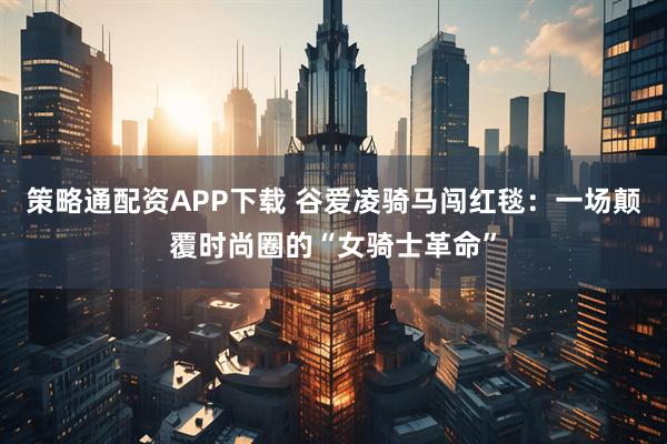 策略通配资APP下载 谷爱凌骑马闯红毯：一场颠覆时尚圈的“女骑士革命”