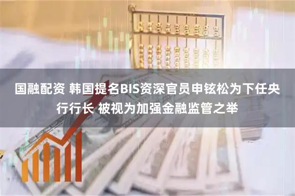 国融配资 韩国提名BIS资深官员申铉松为下任央行行长 被视为加强金融监管之举