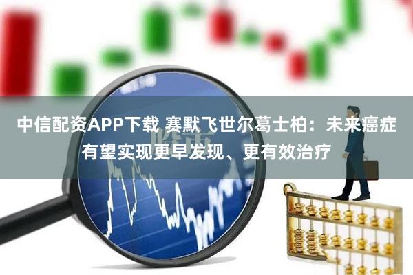 中信配资APP下载 赛默飞世尔葛士柏：未来癌症有望实现更早发现、更有效治疗