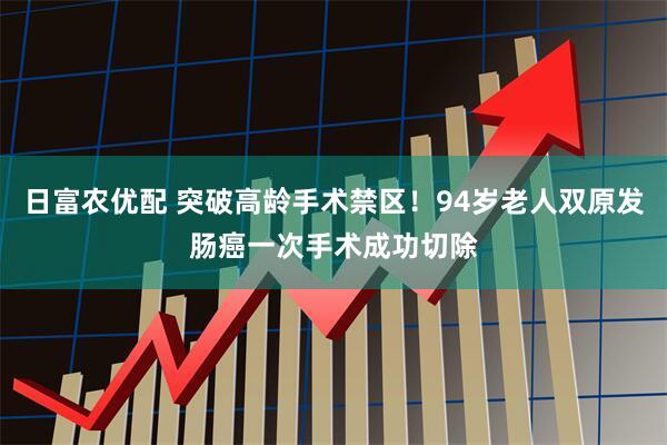 日富农优配 突破高龄手术禁区!94岁老人双原发肠癌一次手术成功切除