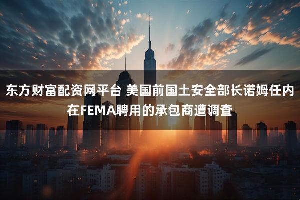 东方财富配资网平台 美国前国土安全部长诺姆任内在FEMA聘用的承包商遭调查
