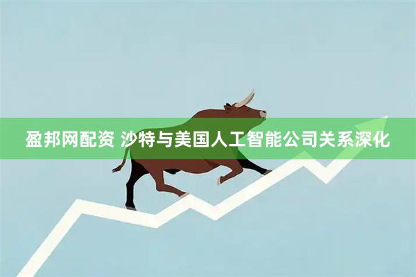盈邦网配资 沙特与美国人工智能公司关系深化
