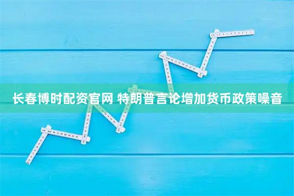 长春博时配资官网 特朗普言论增加货币政策噪音