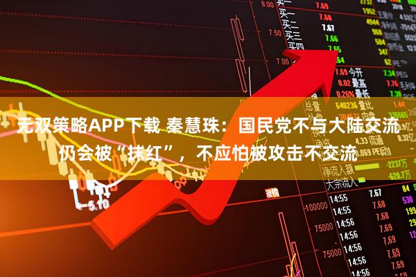 无双策略APP下载 秦慧珠：国民党不与大陆交流仍会被“抹红”，不应怕被攻击不交流