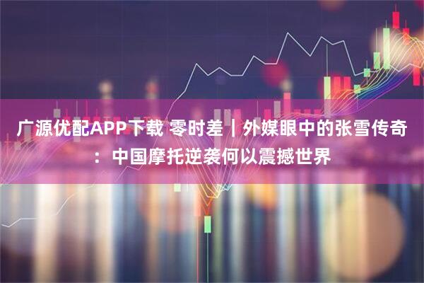 广源优配APP下载 零时差｜外媒眼中的张雪传奇：中国摩托逆袭何以震撼世界