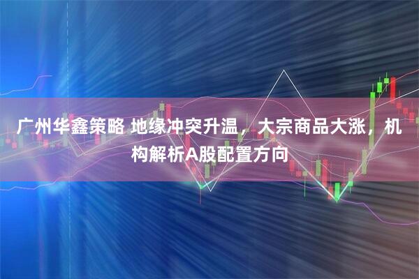 广州华鑫策略 地缘冲突升温,大宗商品大涨,机构解析A股配置方向