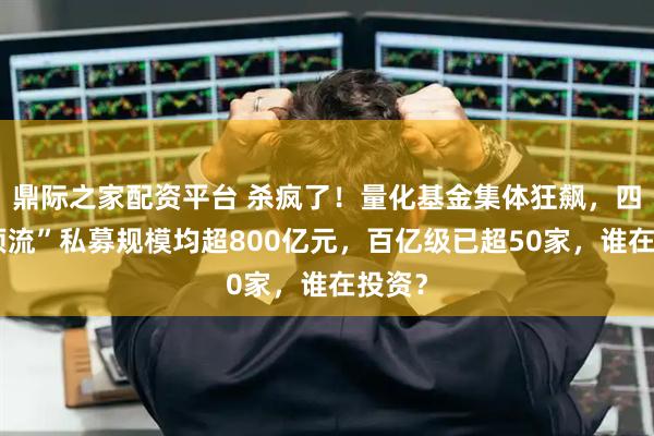 鼎际之家配资平台 杀疯了!量化基金集体狂飙,四家“顶流”私募规模均超800亿元,百亿级已超50家,谁在投资?