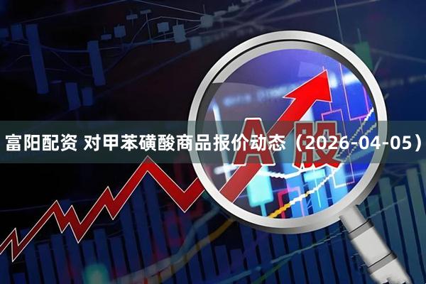 富阳配资 对甲苯磺酸商品报价动态（2026-04-05）