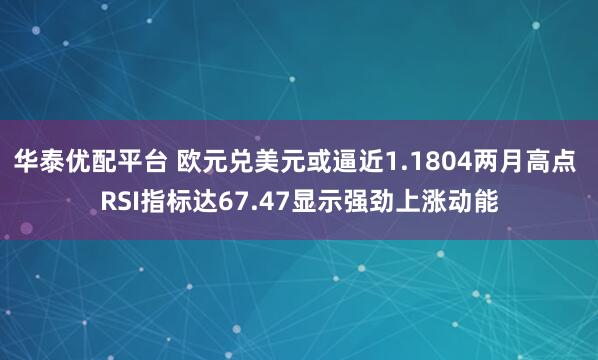 华泰优配平台 欧元兑美元或逼近1.1804两月高点 RSI指标达67.47显示强劲上涨动能