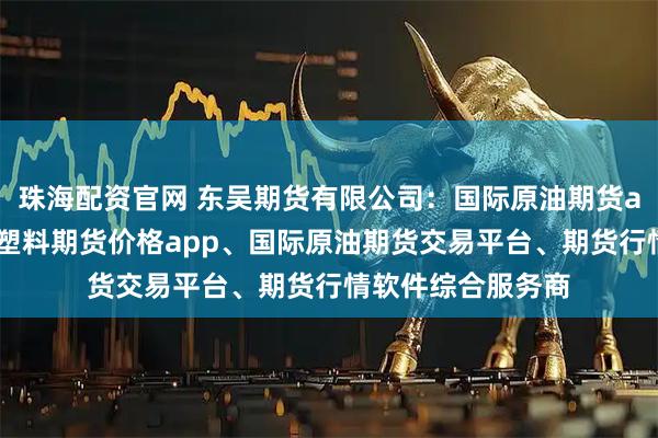 珠海配资官网 东吴期货有限公司：国际原油期货app、期货平台、塑料期货价格app、国际原油期货交易平台、期货行情软件综合服务商