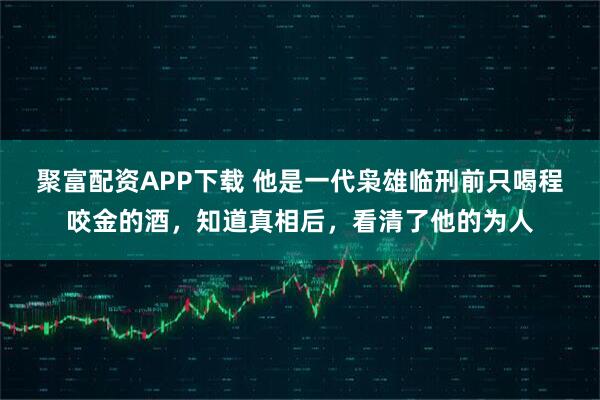 聚富配资APP下载 他是一代枭雄临刑前只喝程咬金的酒，知道真相后，看清了他的为人