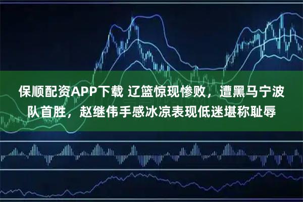 保顺配资APP下载 辽篮惊现惨败，遭黑马宁波队首胜，赵继伟手感冰凉表现低迷堪称耻辱