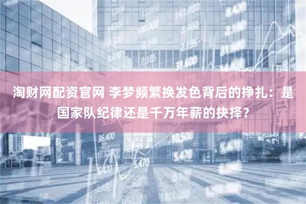 淘财网配资官网 李梦频繁换发色背后的挣扎：是国家队纪律还是千万年薪的抉择？