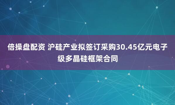 倍操盘配资 沪硅产业拟签订采购30.45亿元电子级多晶硅框架合同