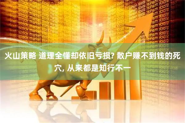 火山策略 道理全懂却依旧亏损? 散户赚不到钱的死穴, 从来都是知行不一