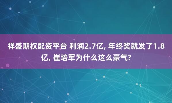 祥盛期权配资平台 利润2.7亿, 年终奖就发了1.8亿, 崔培军为什么这么豪气?