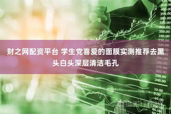 财之网配资平台 学生党喜爱的面膜实测推荐去黑头白头深层清洁毛孔