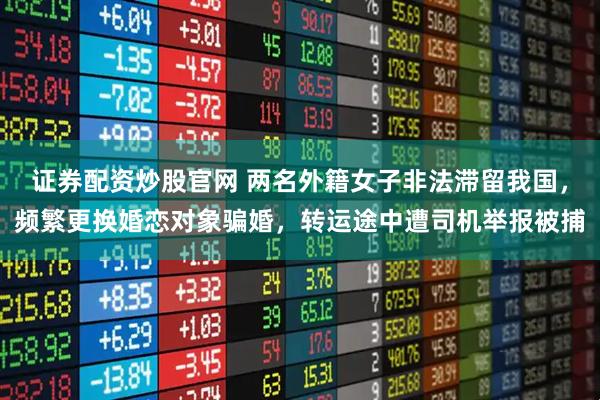 证券配资炒股官网 两名外籍女子非法滞留我国，频繁更换婚恋对象骗婚，转运途中遭司机举报被捕