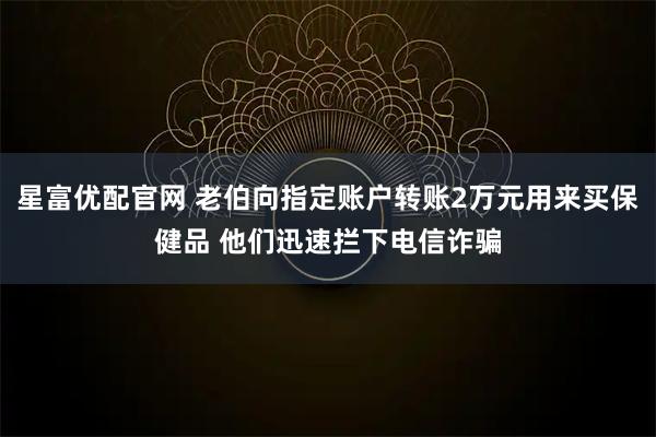 星富优配官网 老伯向指定账户转账2万元用来买保健品 他们迅速拦下电信诈骗