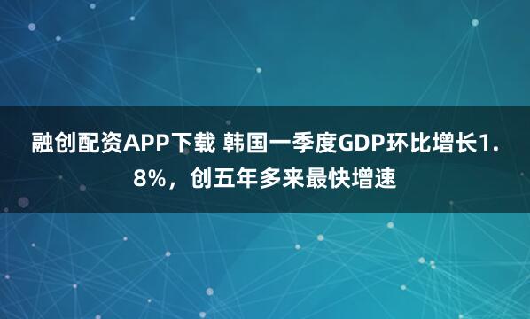 融创配资APP下载 韩国一季度GDP环比增长1.8%,创五年多来最快增速