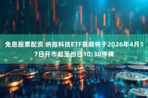 免息股票配资 纳指科技ETF景顺将于2026年4月17日开市起至当日10:30停牌
