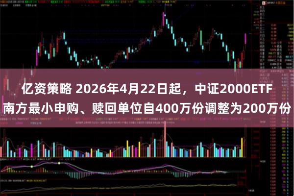 亿资策略 2026年4月22日起，中证2000ETF南方最小申购、赎回单位自400万份调整为200万份