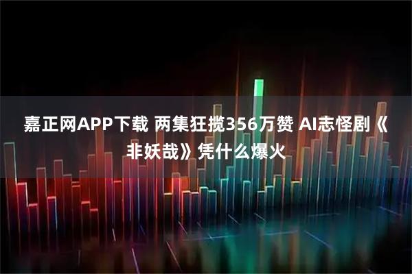 嘉正网APP下载 两集狂揽356万赞 AI志怪剧《非妖哉》凭什么爆火